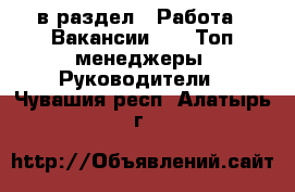  в раздел : Работа » Вакансии »  » Топ-менеджеры, Руководители . Чувашия респ.,Алатырь г.